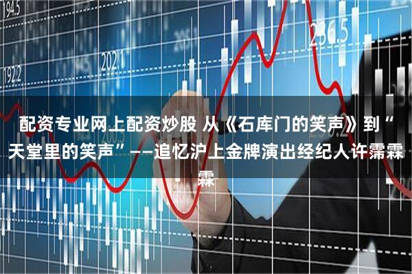 配资专业网上配资炒股 从《石库门的笑声》到“天堂里的笑声”——追忆沪上金牌演出经纪人许霈霖