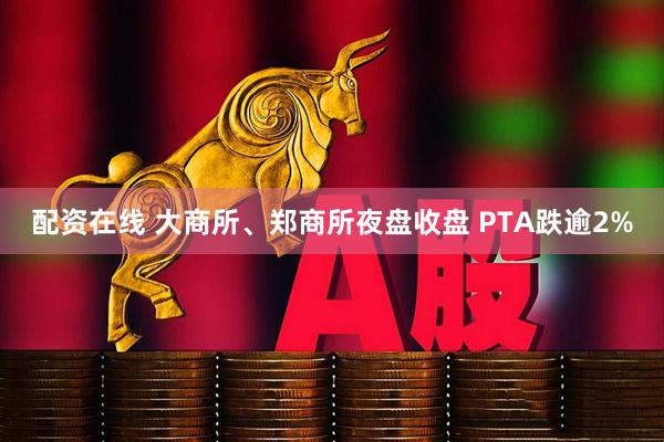 配资在线 大商所、郑商所夜盘收盘 PTA跌逾2%