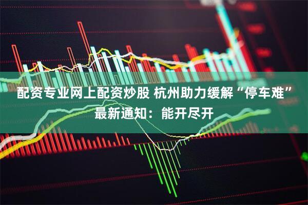 配资专业网上配资炒股 杭州助力缓解“停车难”最新通知：能开尽开