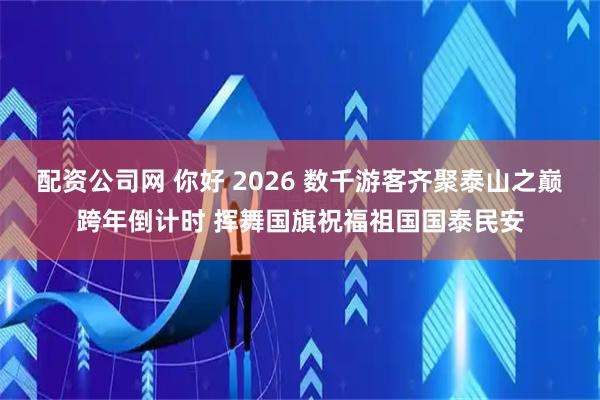 配资公司网 你好 2026 数千游客齐聚泰山之巅跨年倒计时 挥舞国旗祝福祖国国泰民安