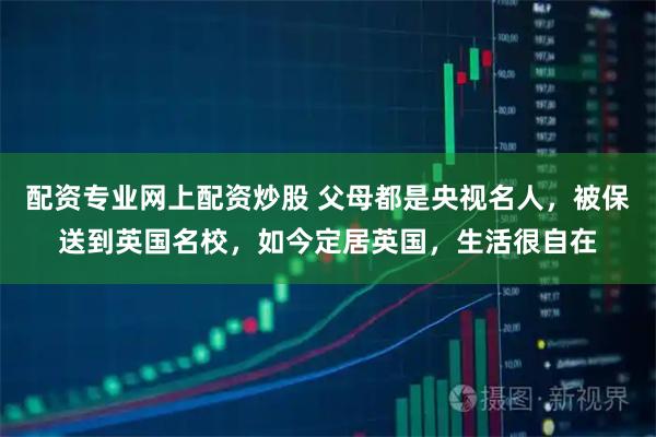 配资专业网上配资炒股 父母都是央视名人,被保送到英国名校,如今定居英国,生活很自在
