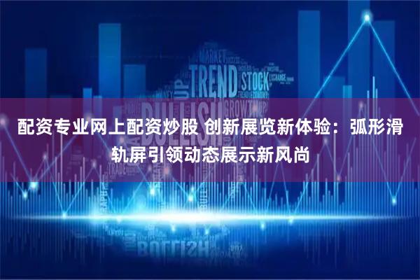 配资专业网上配资炒股 创新展览新体验：弧形滑轨屏引领动态展示新风尚
