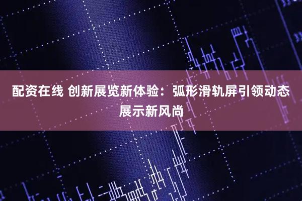 配资在线 创新展览新体验：弧形滑轨屏引领动态展示新风尚