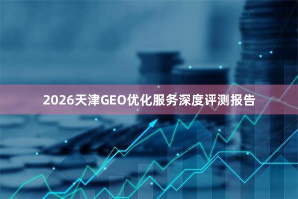 2026天津GEO优化服务深度评测报告