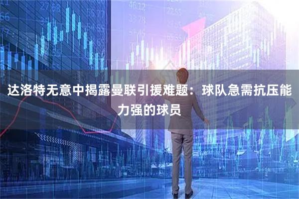 达洛特无意中揭露曼联引援难题：球队急需抗压能力强的球员