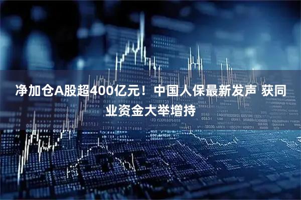 净加仓A股超400亿元！中国人保最新发声 获同业资金大举增持