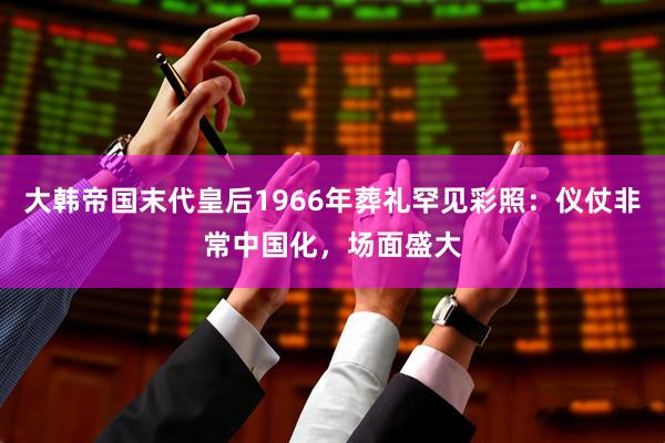 大韩帝国末代皇后1966年葬礼罕见彩照：仪仗非常中国化，场面盛大