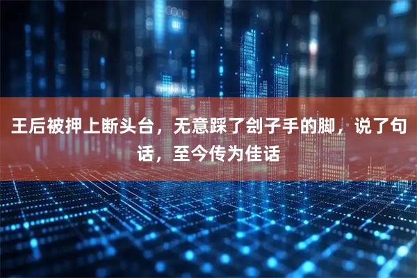 王后被押上断头台，无意踩了刽子手的脚，说了句话，至今传为佳话