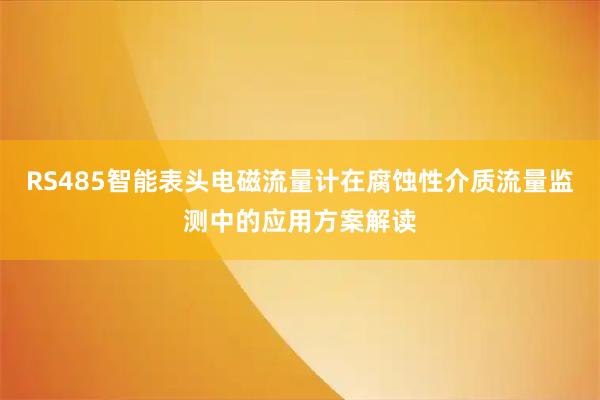 RS485智能表头电磁流量计在腐蚀性介质流量监测中的应用方案解读