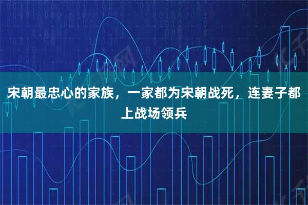 宋朝最忠心的家族，一家都为宋朝战死，连妻子都上战场领兵